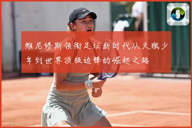 维尼修斯领衔足坛新时代从天赋少年到世界顶级边锋的崛起之路