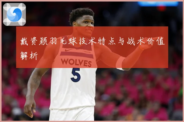 戴资颖羽毛球技术特点与战术价值解析