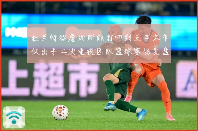 杜兰特称詹姆斯能打四到五年末节仅出手二次重视团队篮球赛场复盘