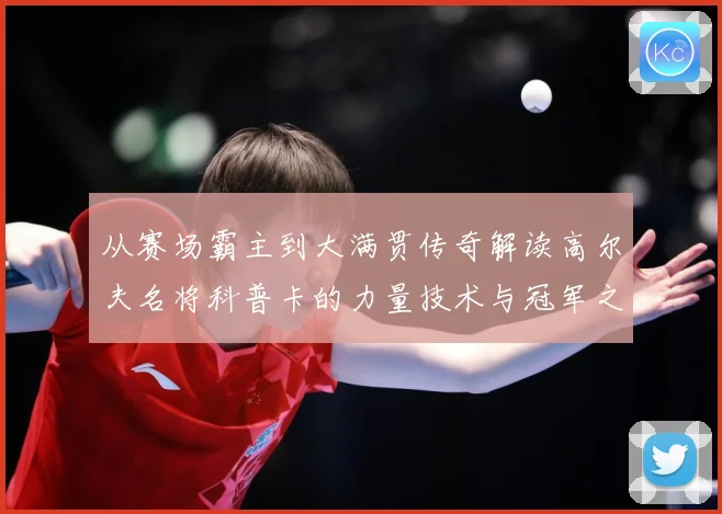 从赛场霸主到大满贯传奇解读高尔夫名将科普卡的力量技术与冠军之路解析