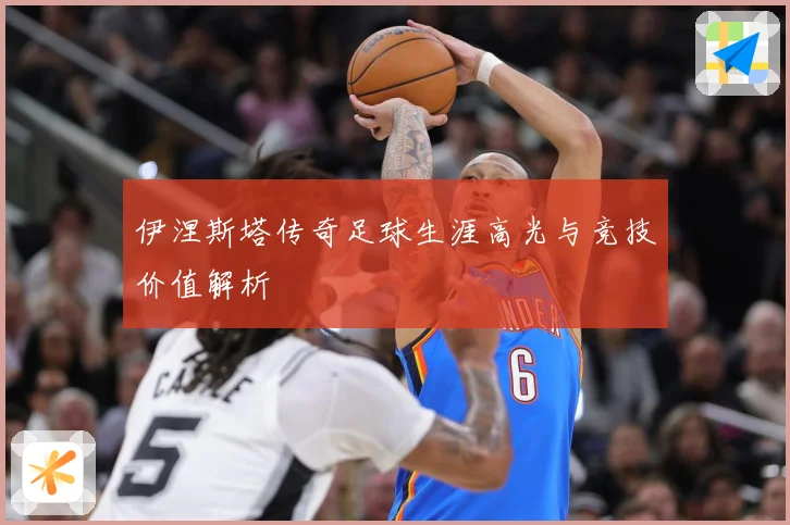 伊涅斯塔传奇足球生涯高光与竞技价值解析