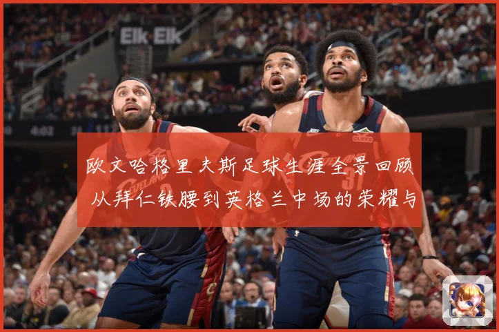欧文哈格里夫斯足球生涯全景回顾 从拜仁铁腰到英格兰中场的荣耀与挑战